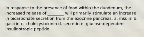 In response to the presence of food within the duodenum, the increased release of ________ will primarily stimulate an increase in bicarbonate secretion from the exocrine pancreas. a. insulin b. gastrin c. cholecystokinin d. secretin e. glucose-dependent insulinotropic peptide