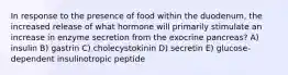 In response to the presence of food within the duodenum, the increased release of what hormone will primarily stimulate an increase in enzyme secretion from the exocrine pancreas? A) insulin B) gastrin C) cholecystokinin D) secretin E) glucose-dependent insulinotropic peptide