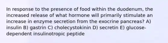 In response to the presence of food within the duodenum, the increased release of what hormone will primarily stimulate an increase in enzyme secretion from the exocrine pancreas? A) insulin B) gastrin C) cholecystokinin D) secretin E) glucose-dependent insulinotropic peptide