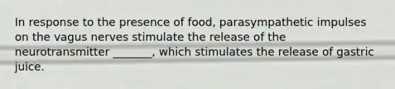 In response to the presence of food, parasympathetic impulses on the vagus nerves stimulate the release of the neurotransmitter _______, which stimulates the release of gastric juice.