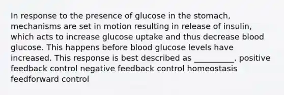 In response to the presence of glucose in the stomach, mechanisms are set in motion resulting in release of insulin, which acts to increase glucose uptake and thus decrease blood glucose. This happens before blood glucose levels have increased. This response is best described as __________. positive feedback control negative feedback control homeostasis feedforward control