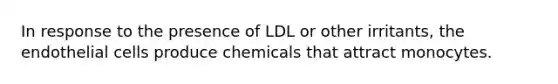 In response to the presence of LDL or other irritants, the endothelial cells produce chemicals that attract monocytes.