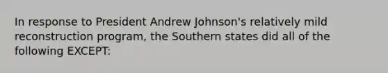 In response to President Andrew Johnson's relatively mild reconstruction program, the Southern states did all of the following EXCEPT: