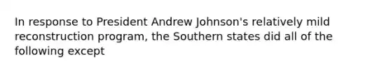 In response to President Andrew Johnson's relatively mild reconstruction program, the Southern states did all of the following except