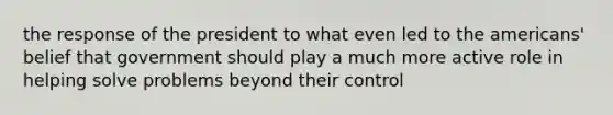 the response of the president to what even led to the americans' belief that government should play a much more active role in helping solve problems beyond their control