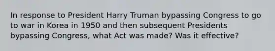 In response to President Harry Truman bypassing Congress to go to war in Korea in 1950 and then subsequent Presidents bypassing Congress, what Act was made? Was it effective?