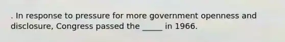 . In response to pressure for more government openness and disclosure, Congress passed the _____ in 1966.