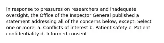 In response to pressures on researchers and inadequate oversight, the Office of the Inspector General published a statement addressing all of the concerns below, except: Select one or more: a. Conflicts of interest b. Patient safety c. Patient confidentiality d. Informed consent