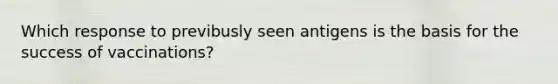 Which response to previbusly seen antigens is the basis for the success of vaccinations?