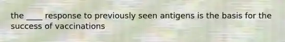 the ____ response to previously seen antigens is the basis for the success of vaccinations