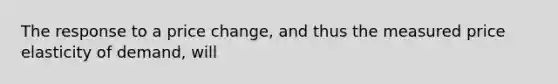 The response to a price change, and thus the measured price elasticity of demand, will