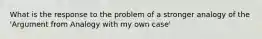 What is the response to the problem of a stronger analogy of the 'Argument from Analogy with my own case'