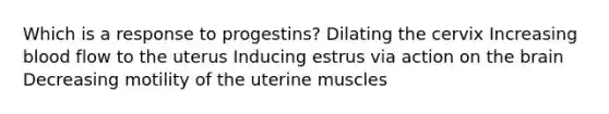 Which is a response to progestins? Dilating the cervix Increasing blood flow to the uterus Inducing estrus via action on the brain Decreasing motility of the uterine muscles