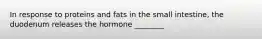 In response to proteins and fats in the small intestine, the duodenum releases the hormone ________
