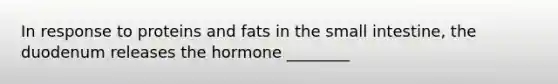 In response to proteins and fats in the small intestine, the duodenum releases the hormone ________