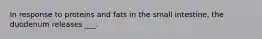 In response to proteins and fats in the small intestine, the duodenum releases ___.