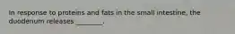 In response to proteins and fats in the small intestine, the duodenum releases ________.