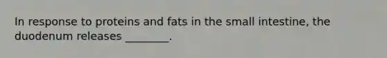 In response to proteins and fats in the small intestine, the duodenum releases ________.