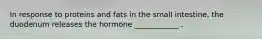 In response to proteins and fats in the small intestine, the duodenum releases the hormone ____________ .