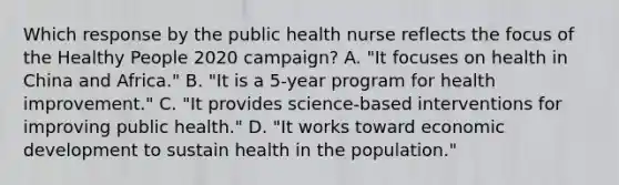 Which response by the public health nurse reflects the focus of the Healthy People 2020 campaign? A. "It focuses on health in China and Africa." B. "It is a 5-year program for health improvement." C. "It provides science-based interventions for improving public health." D. "It works toward economic development to sustain health in the population."