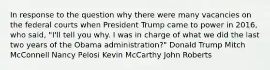 In response to the question why there were many vacancies on the federal courts when President Trump came to power in 2016, who said, "I'll tell you why. I was in charge of what we did the last two years of the Obama administration?" Donald Trump Mitch McConnell Nancy Pelosi Kevin McCarthy John Roberts