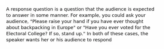 A response question is a question that the audience is expected to answer in some manner. For example, you could ask your audience, "Please raise your hand if you have ever thought about backpacking in Europe" or "Have you ever voted for the Electoral College? If so, stand up." In both of these cases, the speaker wants her or his audience to respond