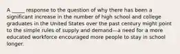 A _____ response to the question of why there has been a significant increase in the number of high school and college graduates in the United States over the past century might point to the simple rules of supply and demand—a need for a more educated workforce encouraged more people to stay in school longer.