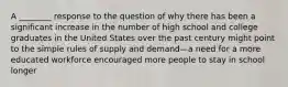 A ________ response to the question of why there has been a significant increase in the number of high school and college graduates in the United States over the past century might point to the simple rules of supply and demand—a need for a more educated workforce encouraged more people to stay in school longer