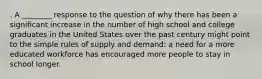 . A ________ response to the question of why there has been a significant increase in the number of high school and college graduates in the United States over the past century might point to the simple rules of supply and demand: a need for a more educated workforce has encouraged more people to stay in school longer.