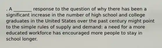 . A ________ response to the question of why there has been a significant increase in the number of high school and college graduates in the United States over the past century might point to the simple rules of supply and demand: a need for a more educated workforce has encouraged more people to stay in school longer.