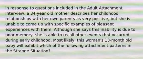 in response to questions included in the Adult Attachment Interview, a 34-year old mother describes her childhood relationships with her own parents as very positive, but she is unable to come up with specific examples of pleasant experiences with them. Although she says this inability is due to poor memory, she is able to recall other events that occurred during early childhood. Most likely, this woman's 13-month old baby will exhibit which of the following attachment patterns in the Strange Situation?