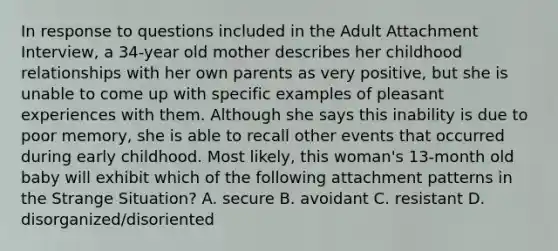 In response to questions included in the Adult Attachment Interview, a 34-year old mother describes her childhood relationships with her own parents as very positive, but she is unable to come up with specific examples of pleasant experiences with them. Although she says this inability is due to poor memory, she is able to recall other events that occurred during early childhood. Most likely, this woman's 13-month old baby will exhibit which of the following attachment patterns in the Strange Situation? A. secure B. avoidant C. resistant D. disorganized/disoriented