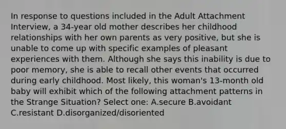 In response to questions included in the Adult Attachment Interview, a 34-year old mother describes her childhood relationships with her own parents as very positive, but she is unable to come up with specific examples of pleasant experiences with them. Although she says this inability is due to poor memory, she is able to recall other events that occurred during early childhood. Most likely, this woman's 13-month old baby will exhibit which of the following attachment patterns in the Strange Situation? Select one: A.secure B.avoidant C.resistant D.disorganized/disoriented