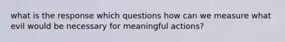 what is the response which questions how can we measure what evil would be necessary for meaningful actions?