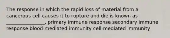 The response in which the rapid loss of material from a cancerous cell causes it to rupture and die is known as ________________. primary immune response secondary immune response blood-mediated immunity cell-mediated immunity