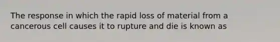 The response in which the rapid loss of material from a cancerous cell causes it to rupture and die is known as