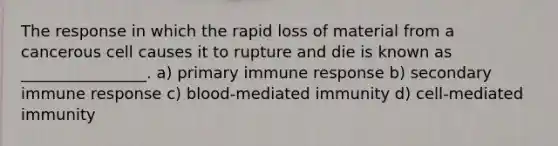 The response in which the rapid loss of material from a cancerous cell causes it to rupture and die is known as ________________. a) primary immune response b) secondary immune response c) blood-mediated immunity d) cell-mediated immunity