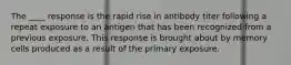 The ____ response is the rapid rise in antibody titer following a repeat exposure to an antigen that has been recognized from a previous exposure. This response is brought about by memory cells produced as a result of the primary exposure.