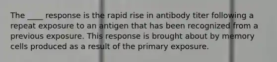 The ____ response is the rapid rise in antibody titer following a repeat exposure to an antigen that has been recognized from a previous exposure. This response is brought about by memory cells produced as a result of the primary exposure.