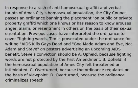 In response to a rash of anti-homosexual graffiti and verbal taunts of Ames City's homosexual population, the City Council passes an ordinance banning the placement "on public or private property graffiti which one knows or has reason to know arouses anger, alarm, or resentment in others on the basis of their sexual orientation. Previous cases have interpreted the ordinance to cover "fighting words, Tim is prosecuted under the ordinance for writing "AIDS Kills Gays Dead and "God Made Adam and Eve, Not Adam and Steve" on posters advertising an upcoming AIDS benefit. Steve's conviction should be A. Upheld, because fighting words are not protected by the First Amendment. B. Upheld, if the homosexual population of Ames City felt threatened or intimidated. C. Overturned, because the ordinance regulates on the basis of viewpoint. D. Overturned, because the ordinance criminalizes speech.