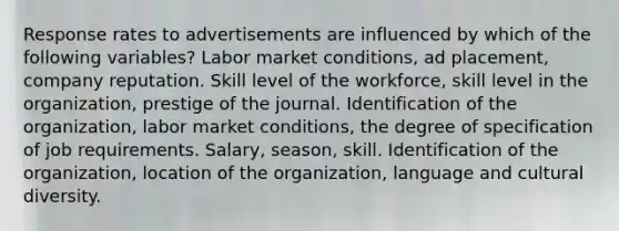 Response rates to advertisements are influenced by which of the following variables? Labor market conditions, ad placement, company reputation. Skill level of the workforce, skill level in the organization, prestige of the journal. Identification of the organization, labor market conditions, the degree of specification of job requirements. Salary, season, skill. Identification of the organization, location of the organization, language and <a href='https://www.questionai.com/knowledge/kfxWvRcQOm-cultural-diversity' class='anchor-knowledge'>cultural diversity</a>.