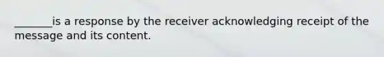 _______is a response by the receiver acknowledging receipt of the message and its content.