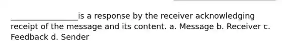 _________________is a response by the receiver acknowledging receipt of the message and its content. a. Message b. Receiver c. Feedback d. Sender