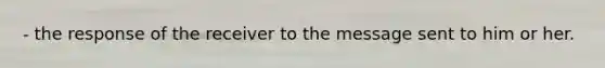 - the response of the receiver to the message sent to him or her.