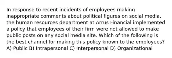 In response to recent incidents of employees making inappropriate comments about political figures on social media, the human resources department at Arrus Financial implemented a policy that employees of their firm were not allowed to make public posts on any social media site. Which of the following is the best channel for making this policy known to the employees? A) Public B) Intrapersonal C) Interpersonal D) Organizational