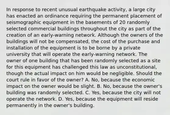 In response to recent unusual earthquake activity, a large city has enacted an ordinance requiring the permanent placement of seismographic equipment in the basements of 20 randomly selected commercial buildings throughout the city as part of the creation of an early-warning network. Although the owners of the buildings will not be compensated, the cost of the purchase and installation of the equipment is to be borne by a private university that will operate the early-warning network. The owner of one building that has been randomly selected as a site for this equipment has challenged this law as unconstitutional, though the actual impact on him would be negligible. Should the court rule in favor of the owner? A. No, because the economic impact on the owner would be slight. B. No, because the owner's building was randomly selected. C. Yes, because the city will not operate the network. D. Yes, because the equipment will reside permanently in the owner's building.