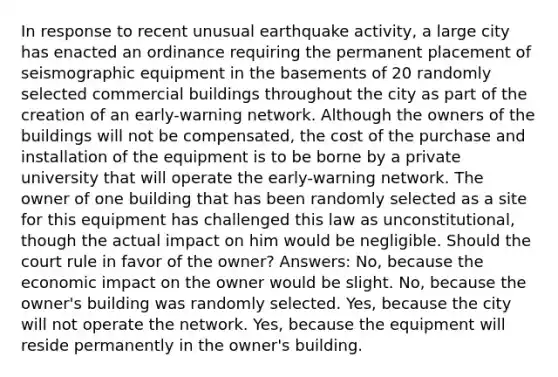 In response to recent unusual earthquake activity, a large city has enacted an ordinance requiring the permanent placement of seismographic equipment in the basements of 20 randomly selected commercial buildings throughout the city as part of the creation of an early-warning network. Although the owners of the buildings will not be compensated, the cost of the purchase and installation of the equipment is to be borne by a private university that will operate the early-warning network. The owner of one building that has been randomly selected as a site for this equipment has challenged this law as unconstitutional, though the actual impact on him would be negligible. Should the court rule in favor of the owner? Answers: No, because the economic impact on the owner would be slight. No, because the owner's building was randomly selected. Yes, because the city will not operate the network. Yes, because the equipment will reside permanently in the owner's building.