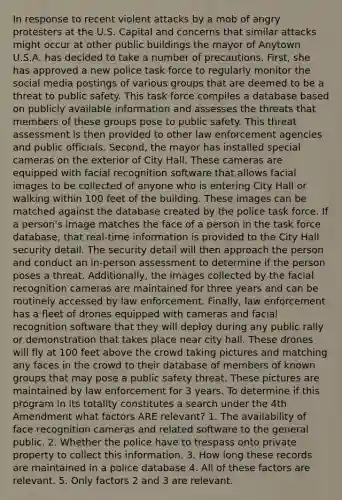 In response to recent violent attacks by a mob of angry protesters at the U.S. Capital and concerns that similar attacks might occur at other public buildings the mayor of Anytown U.S.A. has decided to take a number of precautions. First, she has approved a new police task force to regularly monitor the social media postings of various groups that are deemed to be a threat to public safety. This task force compiles a database based on publicly available information and assesses the threats that members of these groups pose to public safety. This threat assessment is then provided to other law enforcement agencies and public officials. Second, the mayor has installed special cameras on the exterior of City Hall. These cameras are equipped with facial recognition software that allows facial images to be collected of anyone who is entering City Hall or walking within 100 feet of the building. These images can be matched against the database created by the police task force. If a person's image matches the face of a person in the task force database, that real-time information is provided to the City Hall security detail. The security detail will then approach the person and conduct an in-person assessment to determine if the person poses a threat. Additionally, the images collected by the facial recognition cameras are maintained for three years and can be routinely accessed by law enforcement. Finally, law enforcement has a fleet of drones equipped with cameras and facial recognition software that they will deploy during any public rally or demonstration that takes place near city hall. These drones will fly at 100 feet above the crowd taking pictures and matching any faces in the crowd to their database of members of known groups that may pose a public safety threat. These pictures are maintained by law enforcement for 3 years. To determine if this program in its totality constitutes a search under the 4th Amendment what factors ARE relevant? 1. The availability of face recognition cameras and related software to the general public. 2. Whether the police have to trespass onto private property to collect this information. 3. How long these records are maintained in a police database 4. All of these factors are relevant. 5. Only factors 2 and 3 are relevant.