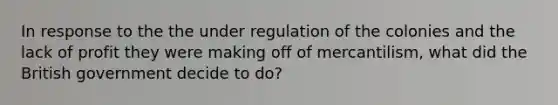 In response to the the under regulation of the colonies and the lack of profit they were making off of mercantilism, what did the British government decide to do?