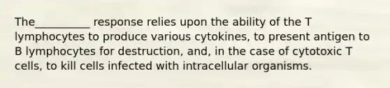 The__________ response relies upon the ability of the T lymphocytes to produce various cytokines, to present antigen to B lymphocytes for destruction, and, in the case of cytotoxic T cells, to kill cells infected with intracellular organisms.